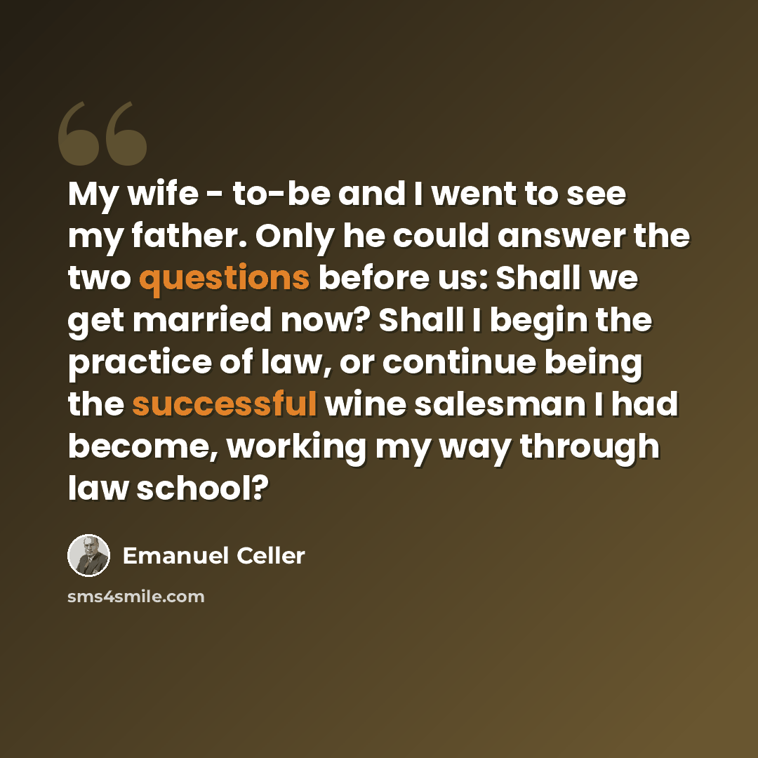“My wife - to-be and I went to see my father. Only he could answer the two questions before us: Shall we get married now? Shall I begin the practice of law, or continue being the successful wine salesman I had become, working my way through law school?” quote by Emanuel Celler