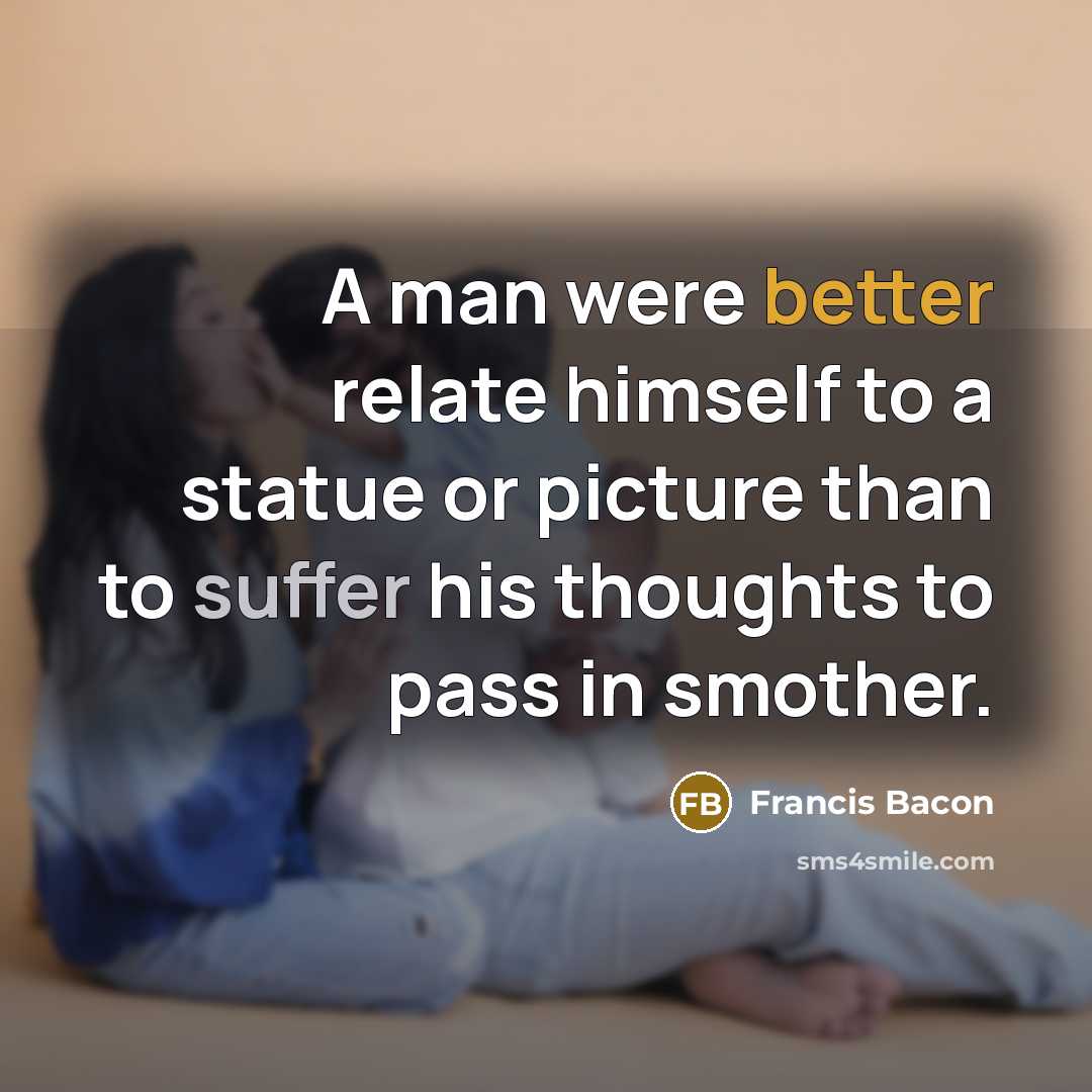 “A man were better relate himself to a statue or picture than to suffer his thoughts to pass in smother.” quote by Francis Bacon