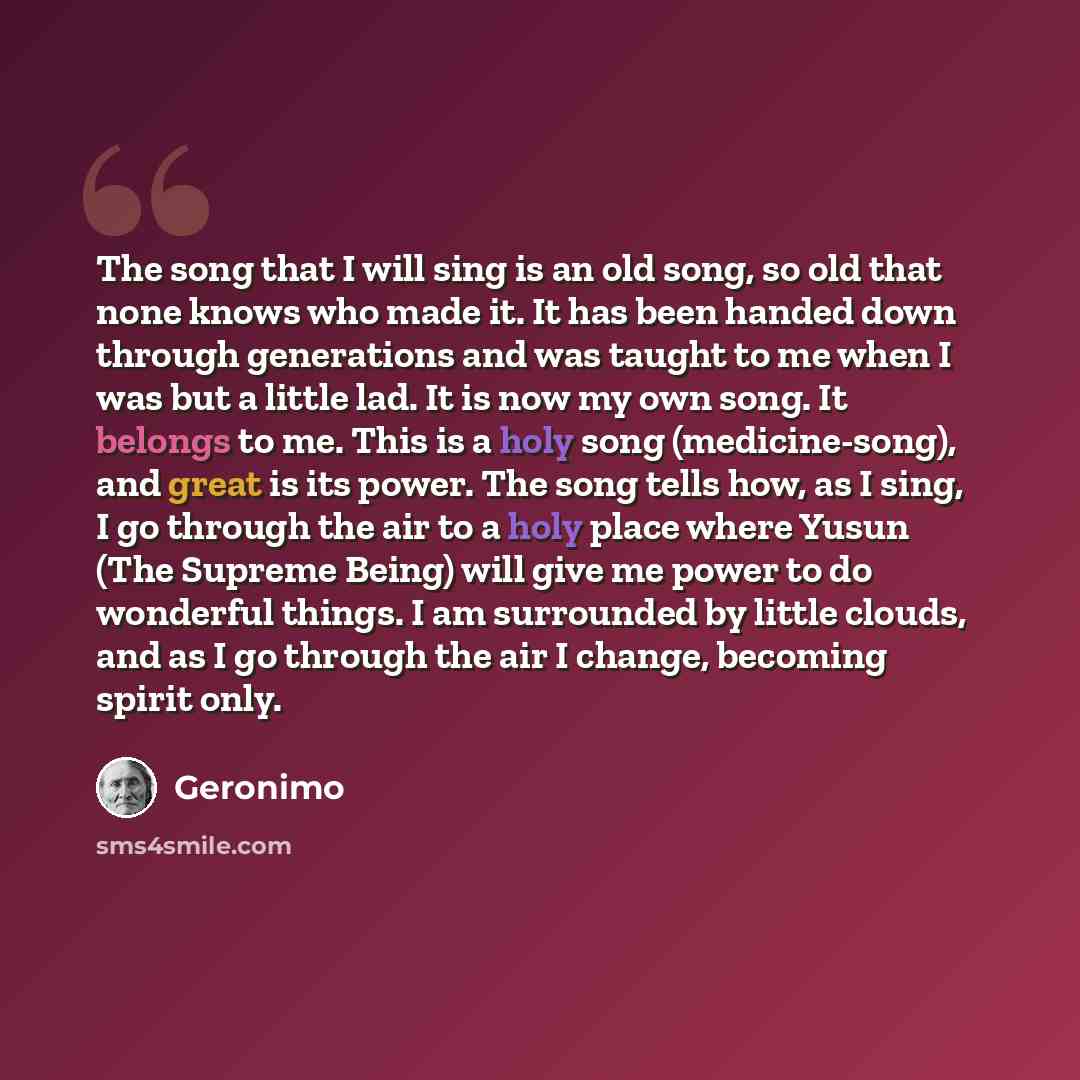 “The song that I will sing is an old song, so old that none knows who made it. It has been handed down through generations and was taught to me when I was but a little lad. It is now my own song. It belongs to me. This is a holy song (medicine-song), and great is its power. The song tells how, as I…” quote by Geronimo