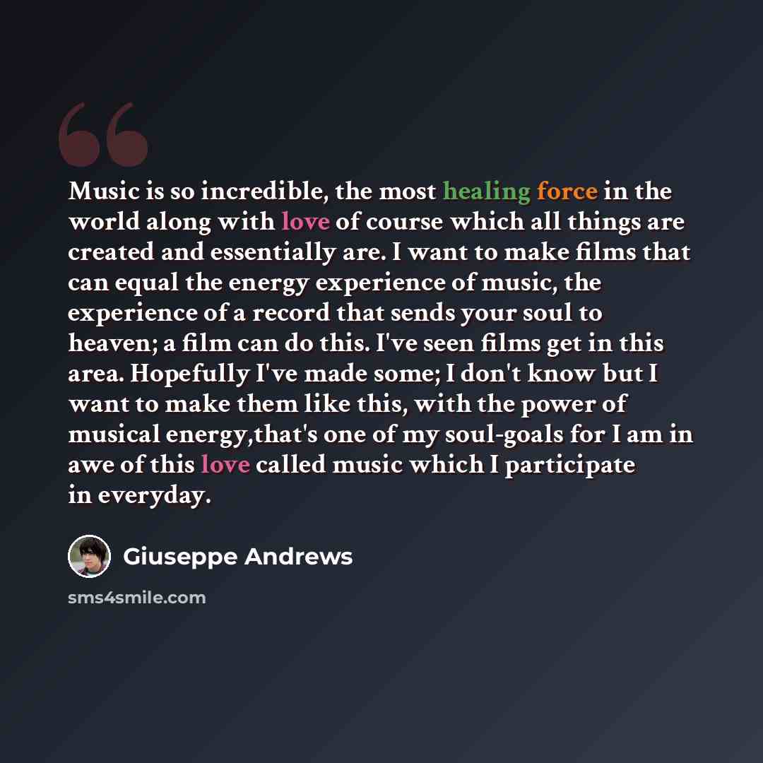 “Music is so incredible, the most healing force in the world along with love of course which all things are created and essentially are. I want to make films that can equal the energy experience of music, the experience of a record that sends your soul to heaven; a film can do this. I've seen films…” quote by Giuseppe Andrews