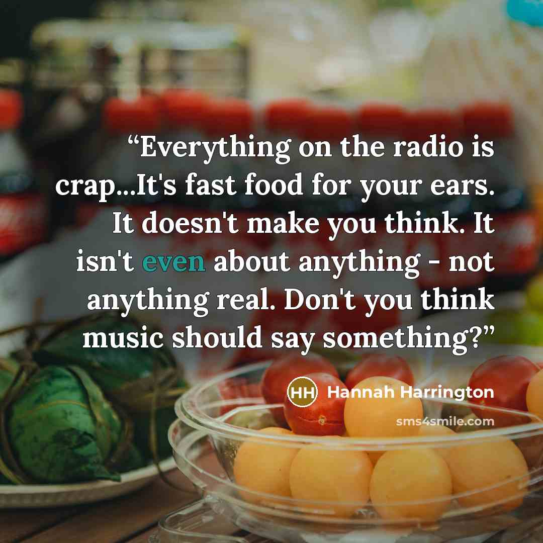 “Everything on the radio is crap...It's fast food for your ears. It doesn't make you think. It isn't even about anything - not anything real. Don't you think music should say something?” quote by Hannah Harrington