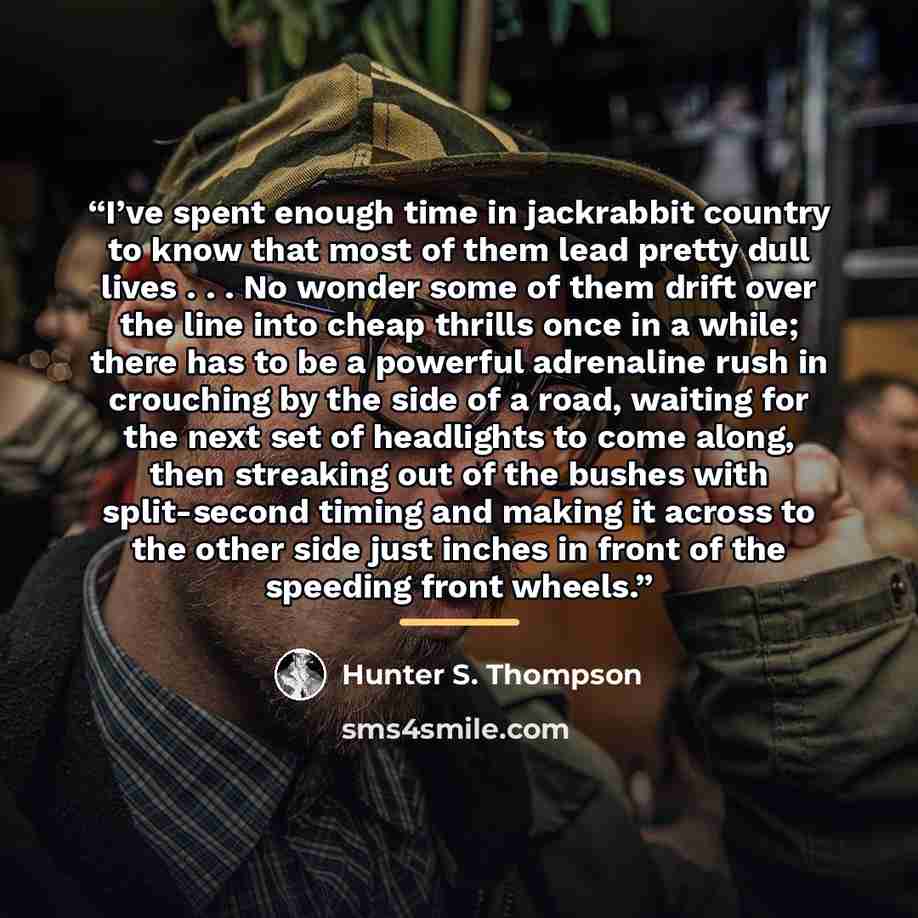 “I’ve spent enough time in jackrabbit country to know that most of them lead pretty dull lives . . . No wonder some of them drift over the line into cheap thrills once in a while; there has to be a powerful adrenaline rush in crouching by the side of a road, waiting for the next set of headlights…” quote by Hunter S. Thompson