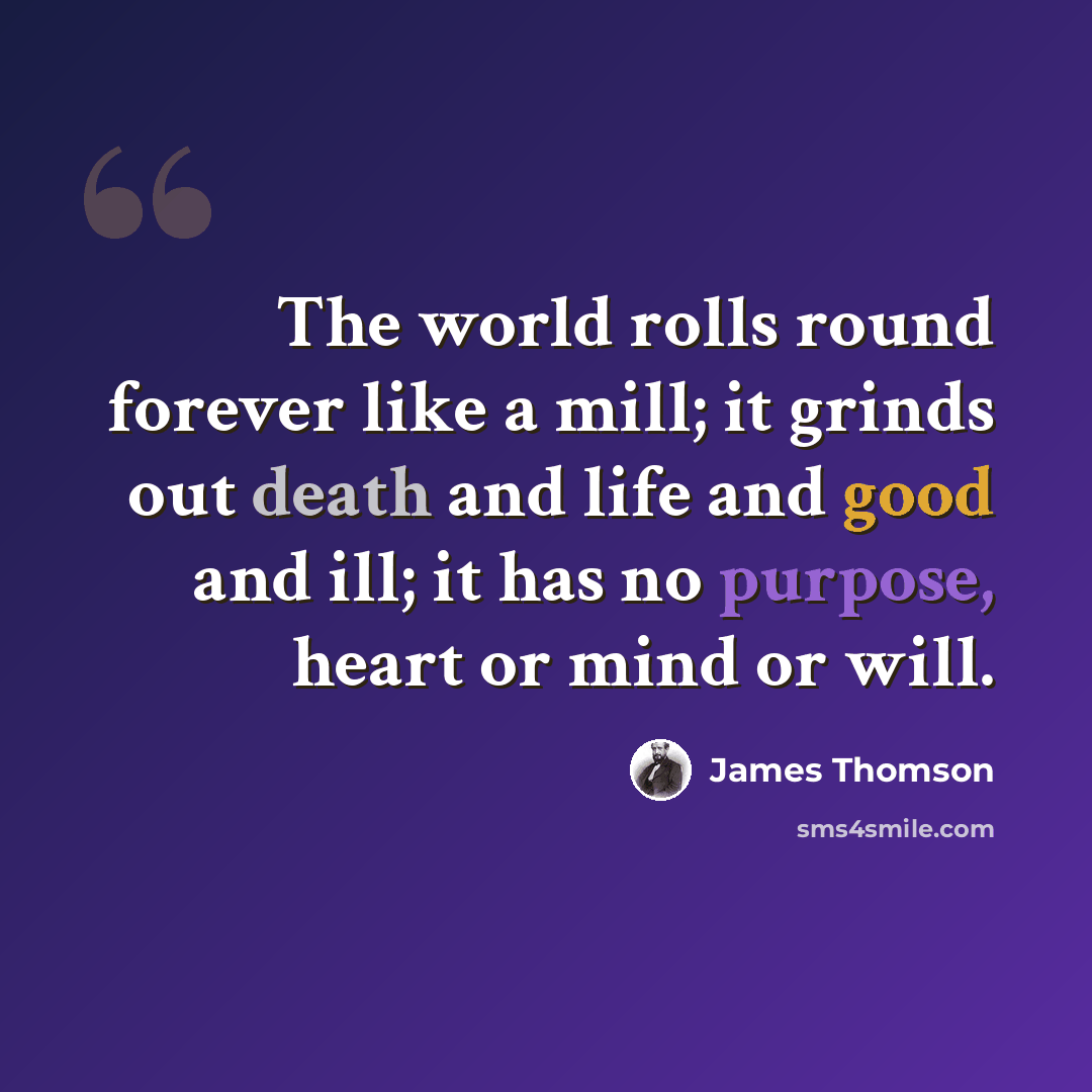 “The world rolls round forever like a mill; it grinds out death and life and good and ill; it has no purpose, heart or mind or will.” quote by James Thomson