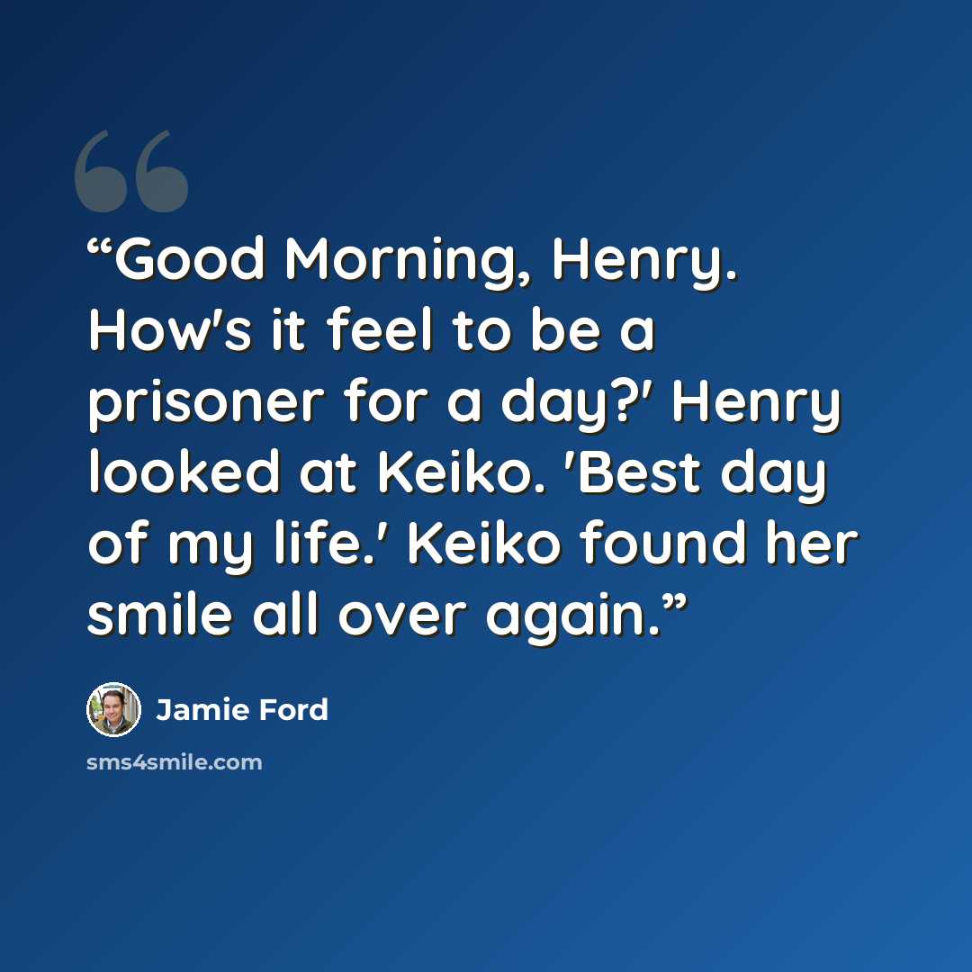 “Good Morning, Henry. How's it feel to be a prisoner for a day?' Henry looked at Keiko. 'Best day of my life.' Keiko found her smile all over again.” quote by Jamie Ford