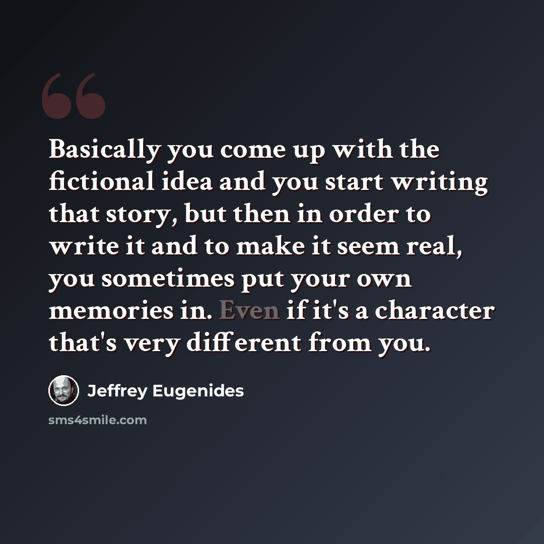 “Basically you come up with the fictional idea and you start writing that story, but then in order to write it and to make it seem real, you sometimes put your own memories in. Even if it's a character that's very different from you.” quote by Jeffrey Eugenides