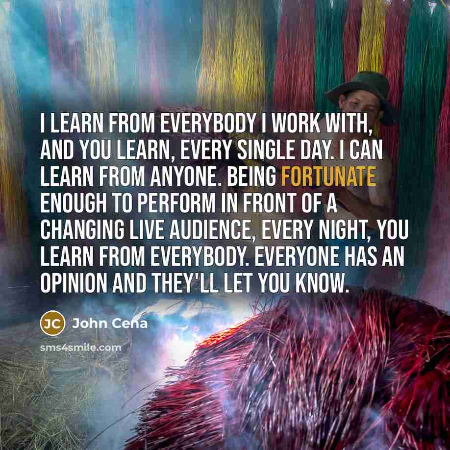 “I learn from everybody I work with, and you learn, every single day. I can learn from anyone. Being fortunate enough to perform in front of a changing live audience, every night, you learn from everybody. Everyone has an opinion and they'll let you know.” quote by John Cena