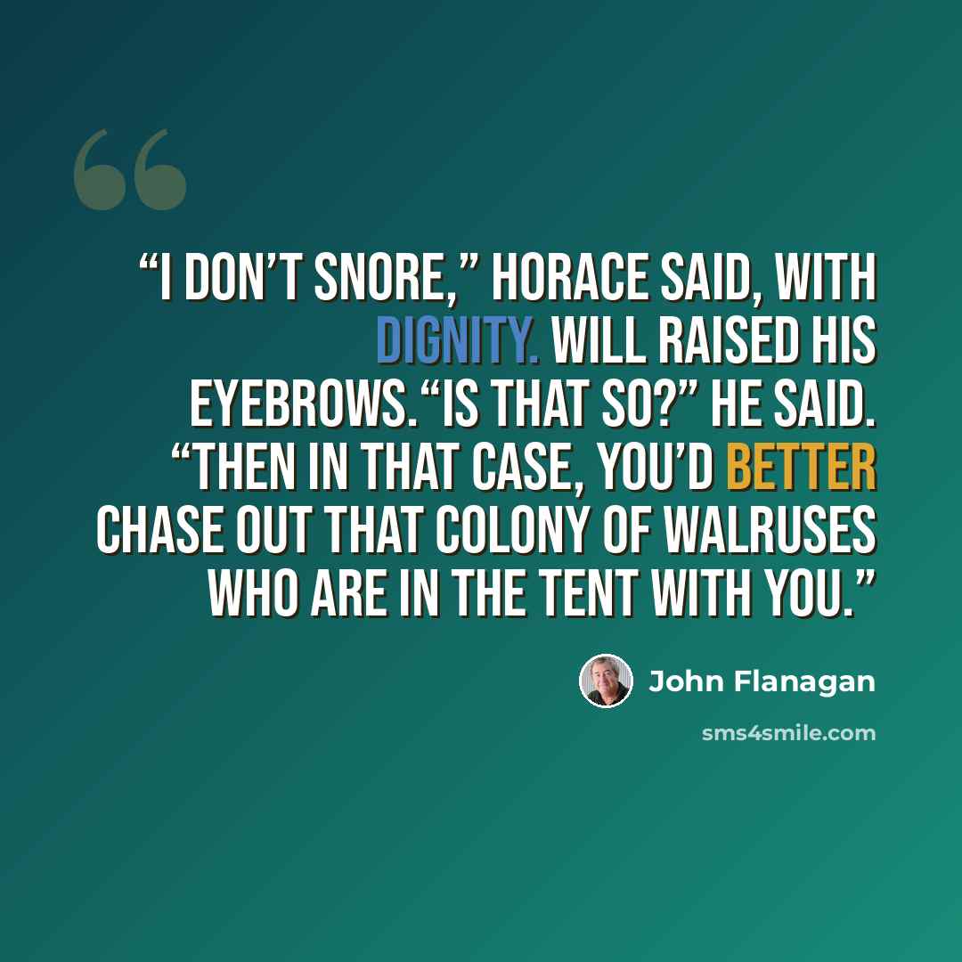 “I don’t snore,” Horace said, with dignity. Will raised his eyebrows.“Is that so?” he said. “Then in that case, you’d better chase out that colony of walruses who are in the tent with you.” quote by John Flanagan