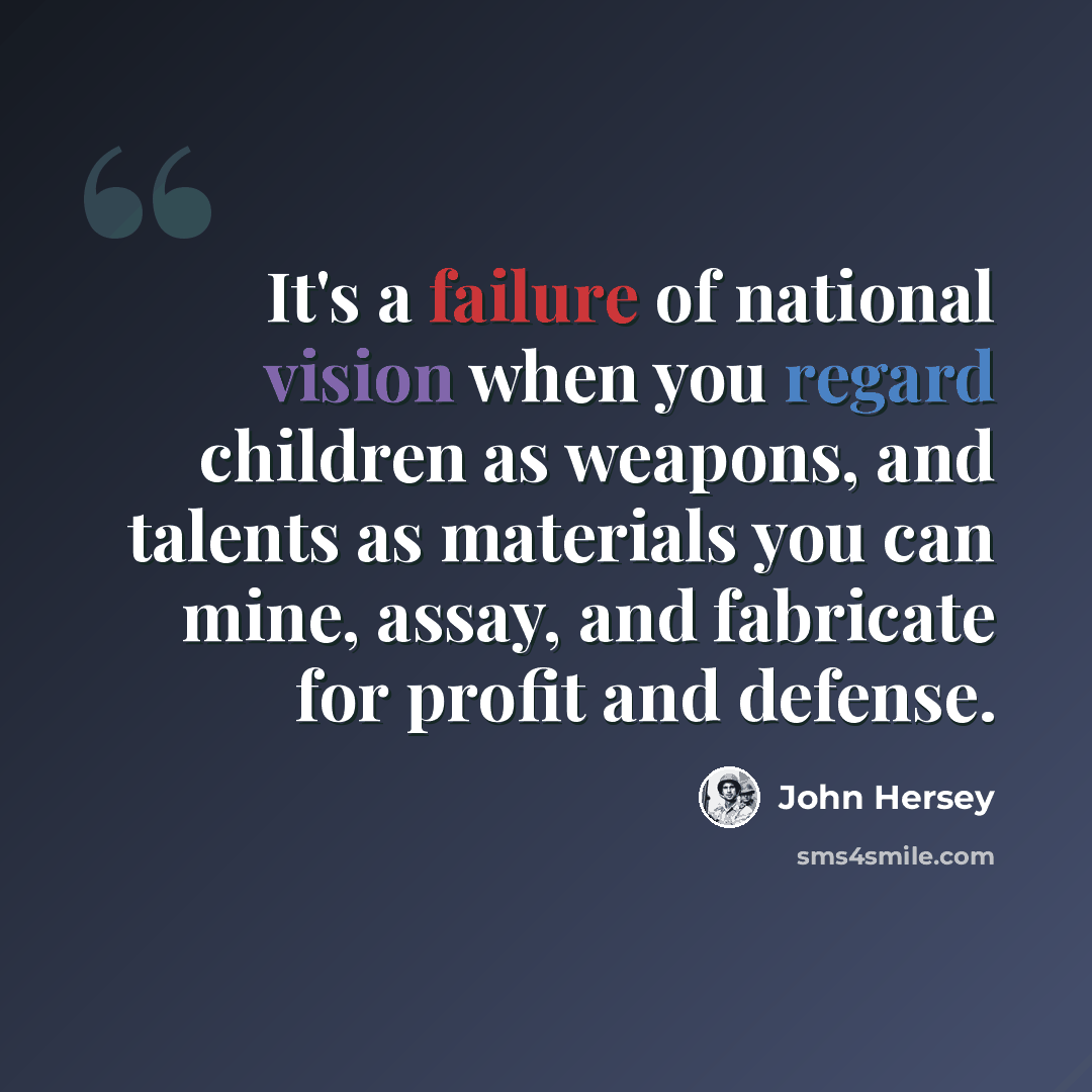 “It's a failure of national vision when you regard children as weapons, and talents as materials you can mine, assay, and fabricate for profit and defense.” quote by John Hersey