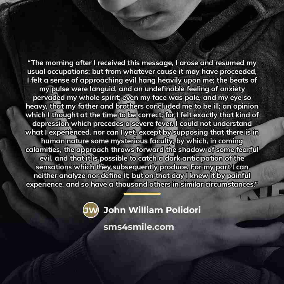 “The morning after I received this message, I arose and resumed my usual occupations; but from whatever cause it may have proceeded, I felt a sense of approaching evil hang heavily upon me; the beats of my pulse were languid, and an undefinable feeling of anxiety pervaded my whole spirit; even my…” quote by John William Polidori