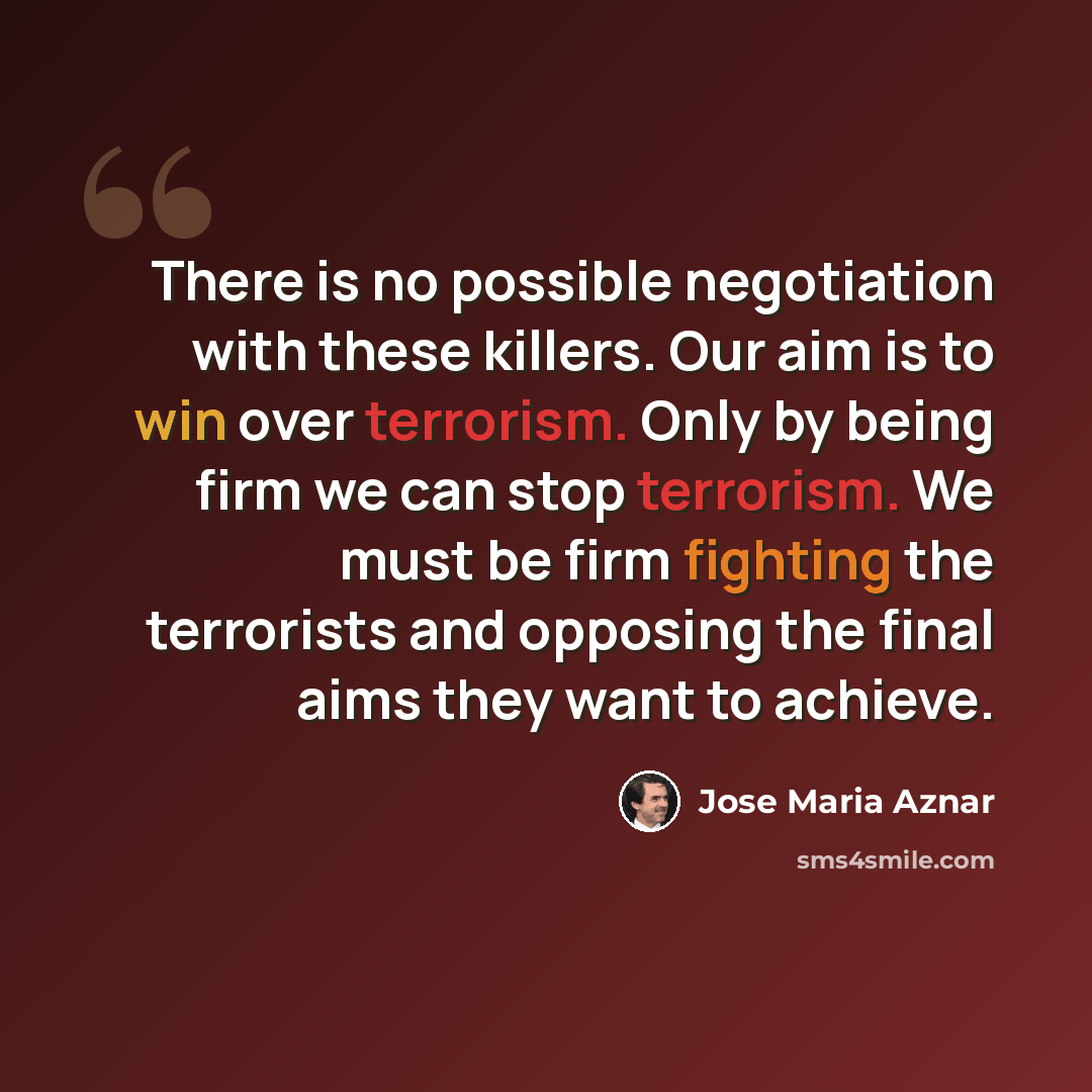 “There is no possible negotiation with these killers. Our aim is to win over terrorism. Only by being firm we can stop terrorism. We must be firm fighting the terrorists and opposing the final aims they want to achieve.” quote by Jose Maria Aznar