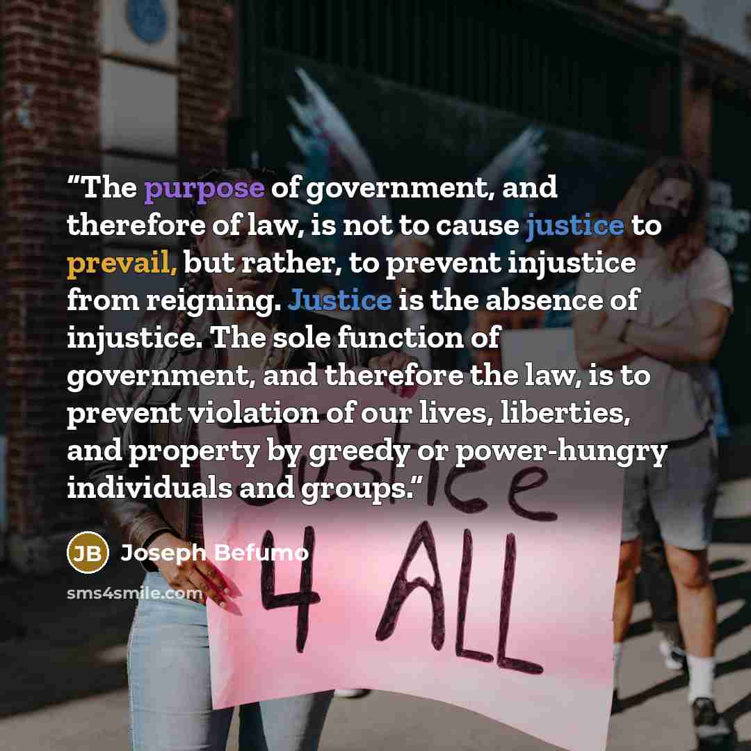 “The purpose of government, and therefore of law, is not to cause justice to prevail, but rather, to prevent injustice from reigning. Justice is the absence of injustice. The sole function of government, and therefore the law, is to prevent violation of our lives, liberties, and property by greedy…” quote by Joseph Befumo
