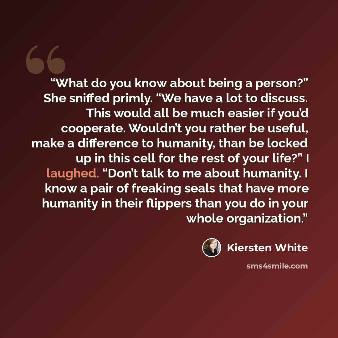 “What do you know about being a person?” She sniffed primly. “We have a lot to discuss. This would all be much easier if you’d cooperate. Wouldn’t you rather be useful, make a difference to humanity, than be locked up in this cell for the rest of your life?” I laughed. “Don’t talk to me about…” quote by Kiersten White