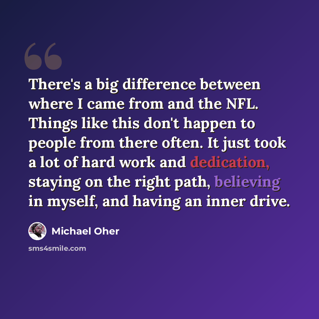 “There's a big difference between where I came from and the NFL. Things like this don't happen to people from there often. It just took a lot of hard work and dedication, staying on the right path, believing in myself, and having an inner drive.” quote by Michael Oher