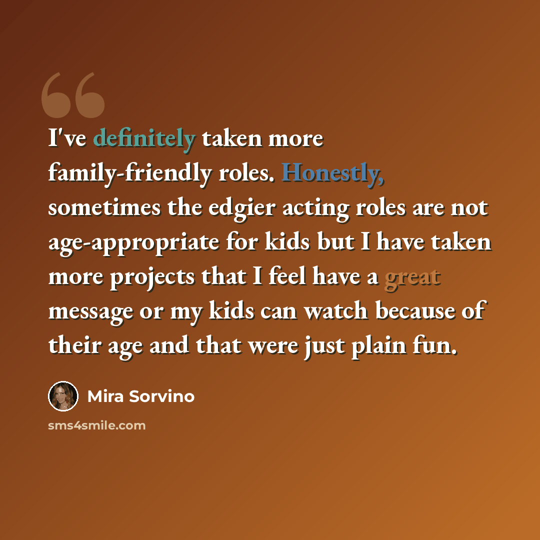 “I've definitely taken more family-friendly roles. Honestly, sometimes the edgier acting roles are not age-appropriate for kids but I have taken more projects that I feel have a great message or my kids can watch because of their age and that were just plain fun.” quote by Mira Sorvino