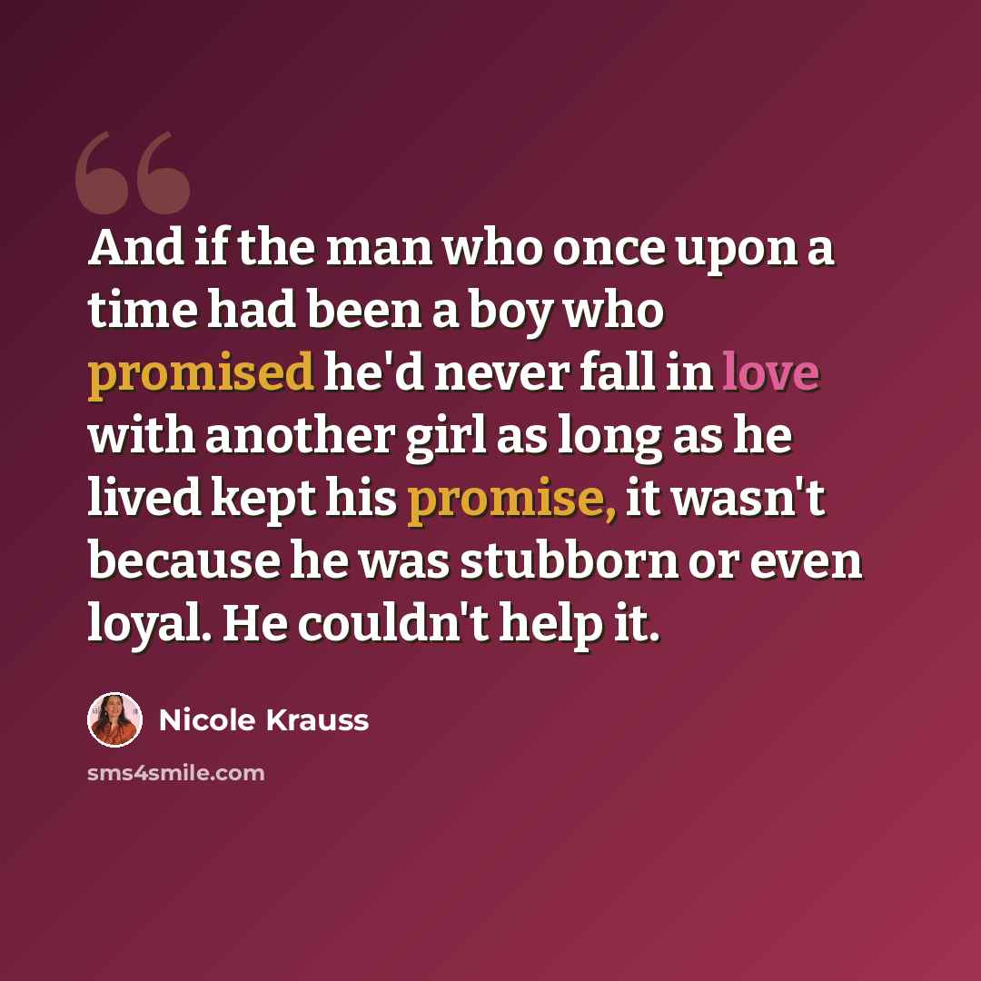 “And if the man who once upon a time had been a boy who promised he'd never fall in love with another girl as long as he lived kept his promise, it wasn't because he was stubborn or even loyal. He couldn't help it.” quote by Nicole Krauss