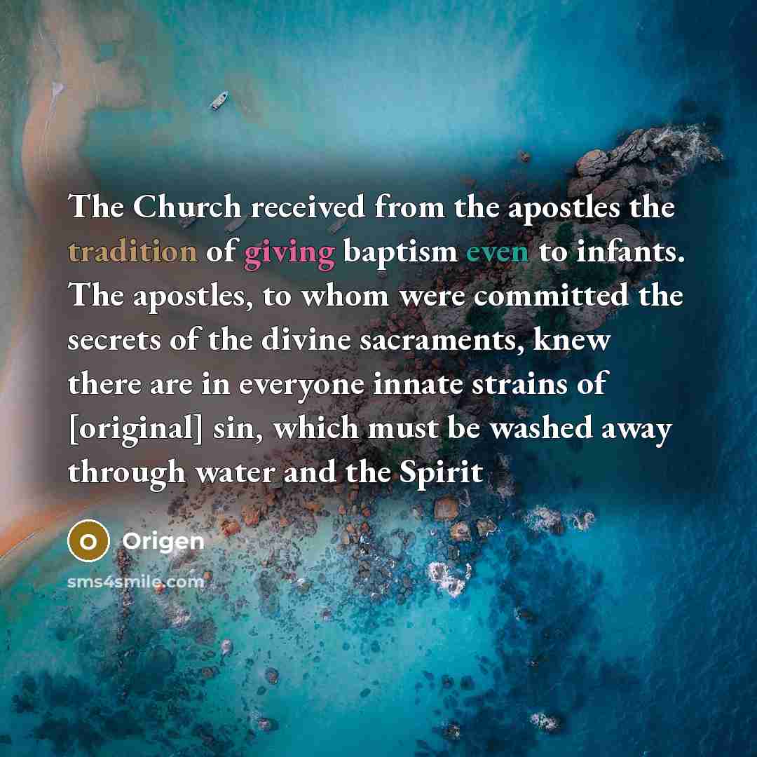 “The Church received from the apostles the tradition of giving baptism even to infants. The apostles, to whom were committed the secrets of the divine sacraments, knew there are in everyone innate strains of [original] sin, which must be washed away through water and the Spirit” quote by Origen