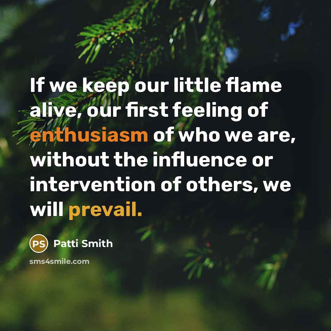 “If we keep our little flame alive, our first feeling of enthusiasm of who we are, without the influence or intervention of others, we will prevail.” quote by Patti Smith