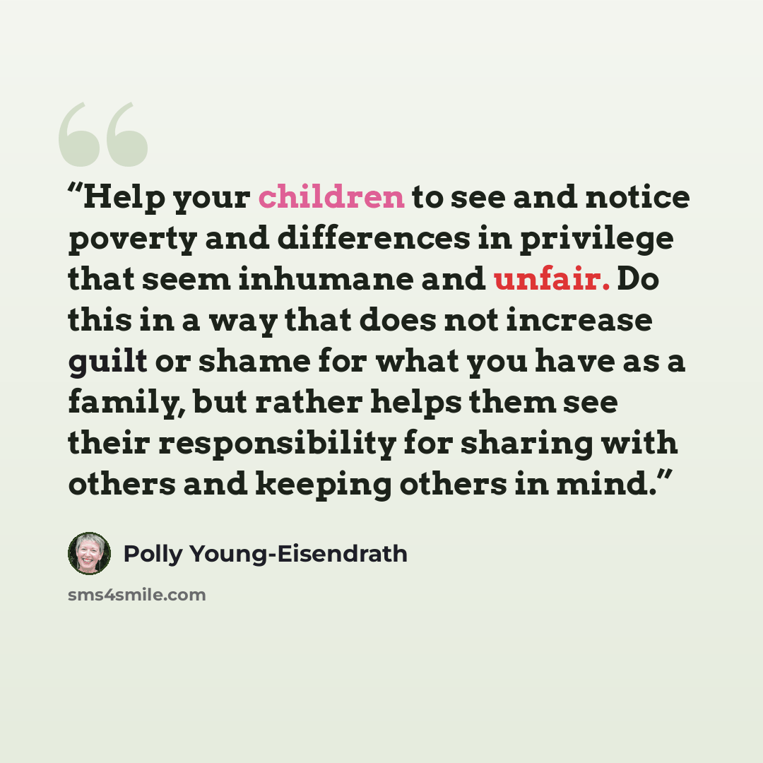 “Help your children to see and notice poverty and differences in privilege that seem inhumane and unfair. Do this in a way that does not increase guilt or shame for what you have as a family, but rather helps them see their responsibility for sharing with others and keeping others in mind.” quote by Polly Young-Eisendrath