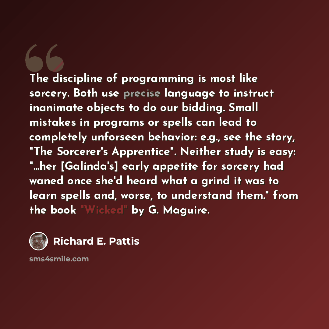 “The discipline of programming is most like sorcery. Both use precise language to instruct inanimate objects to do our bidding. Small mistakes in programs or spells can lead to completely unforseen behavior: e.g., see the story, "The Sorcerer's Apprentice". Neither study is easy: "...her…” quote by Richard E. Pattis