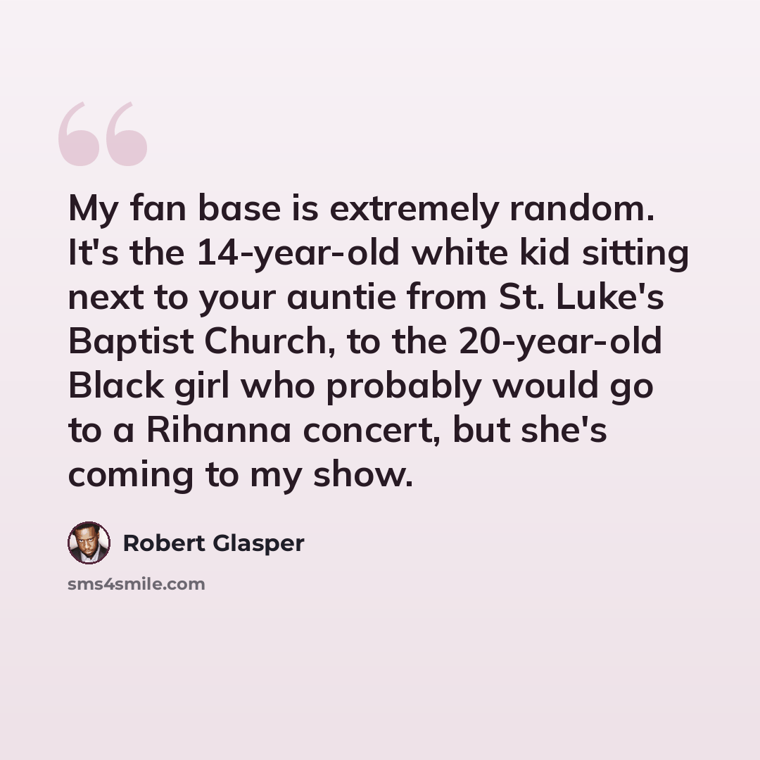 “My fan base is extremely random. It's the 14-year-old white kid sitting next to your auntie from St. Luke's Baptist Church, to the 20-year-old Black girl who probably would go to a Rihanna concert, but she's coming to my show.” quote by Robert Glasper