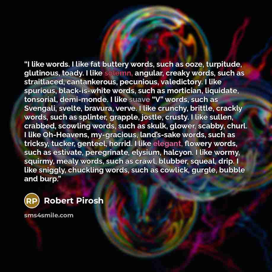“I like words. I like fat buttery words, such as ooze, turpitude, glutinous, toady. I like solemn, angular, creaky words, such as straitlaced, cantankerous, pecunious, valedictory. I like spurious, black-is-white words, such as mortician, liquidate, tonsorial, demi-monde. I like suave “V” words…” quote by Robert Pirosh