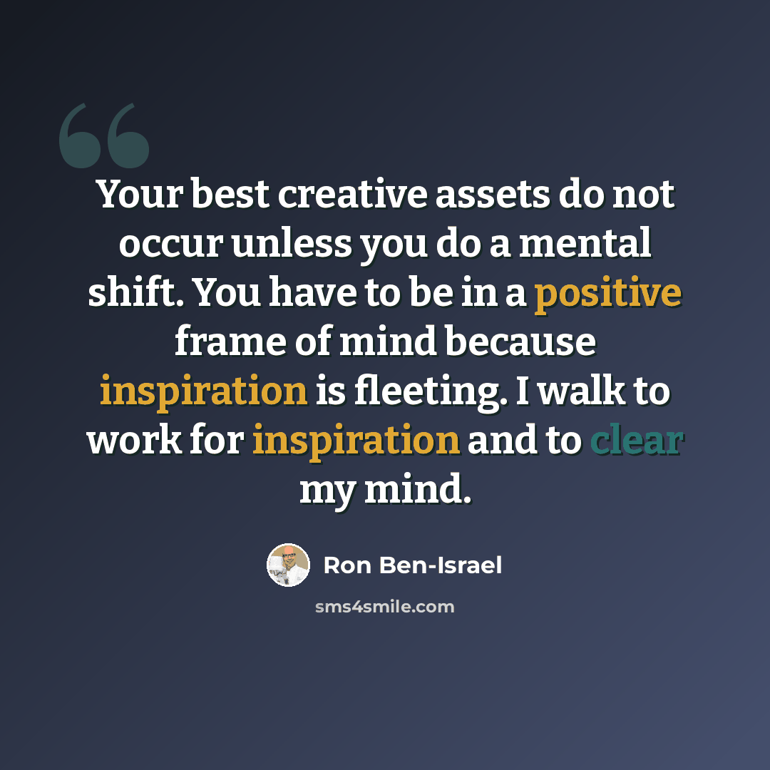 “Your best creative assets do not occur unless you do a mental shift. You have to be in a positive frame of mind because inspiration is fleeting. I walk to work for inspiration and to clear my mind.” quote by Ron Ben-Israel