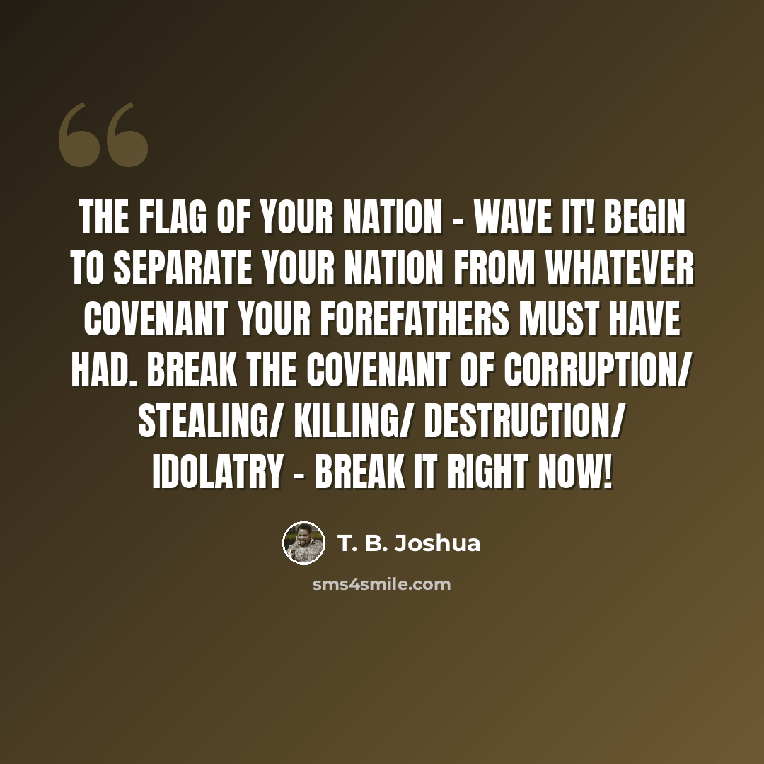 “The flag of your nation - wave it! Begin to separate your nation from whatever covenant your forefathers must have had. Break the covenant of corruption/ stealing/ killing/ destruction/ idolatry - break it right now!” quote by T. B. Joshua