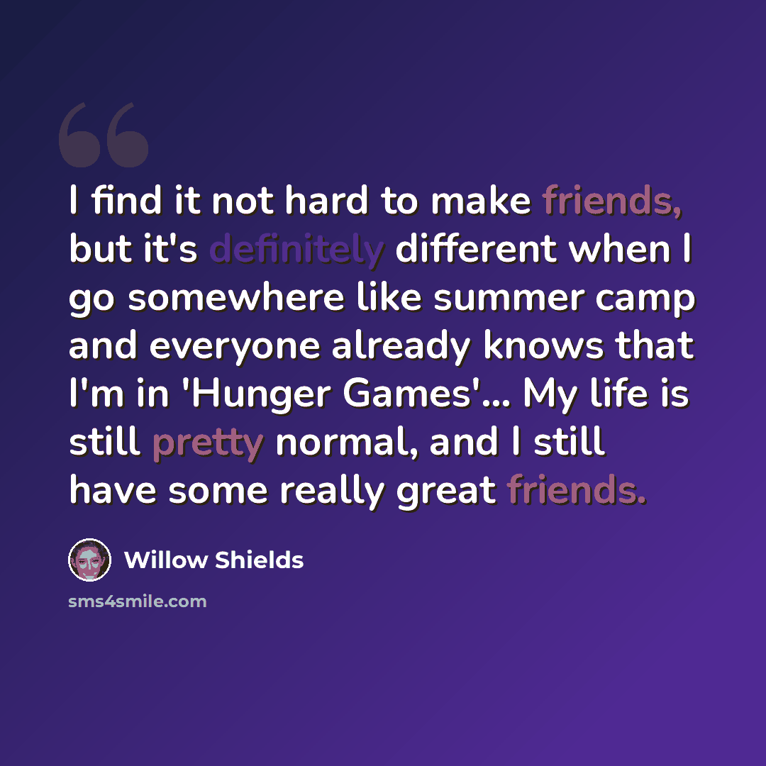 “I find it not hard to make friends, but it's definitely different when I go somewhere like summer camp and everyone already knows that I'm in 'Hunger Games'... My life is still pretty normal, and I still have some really great friends.” quote by Willow Shields