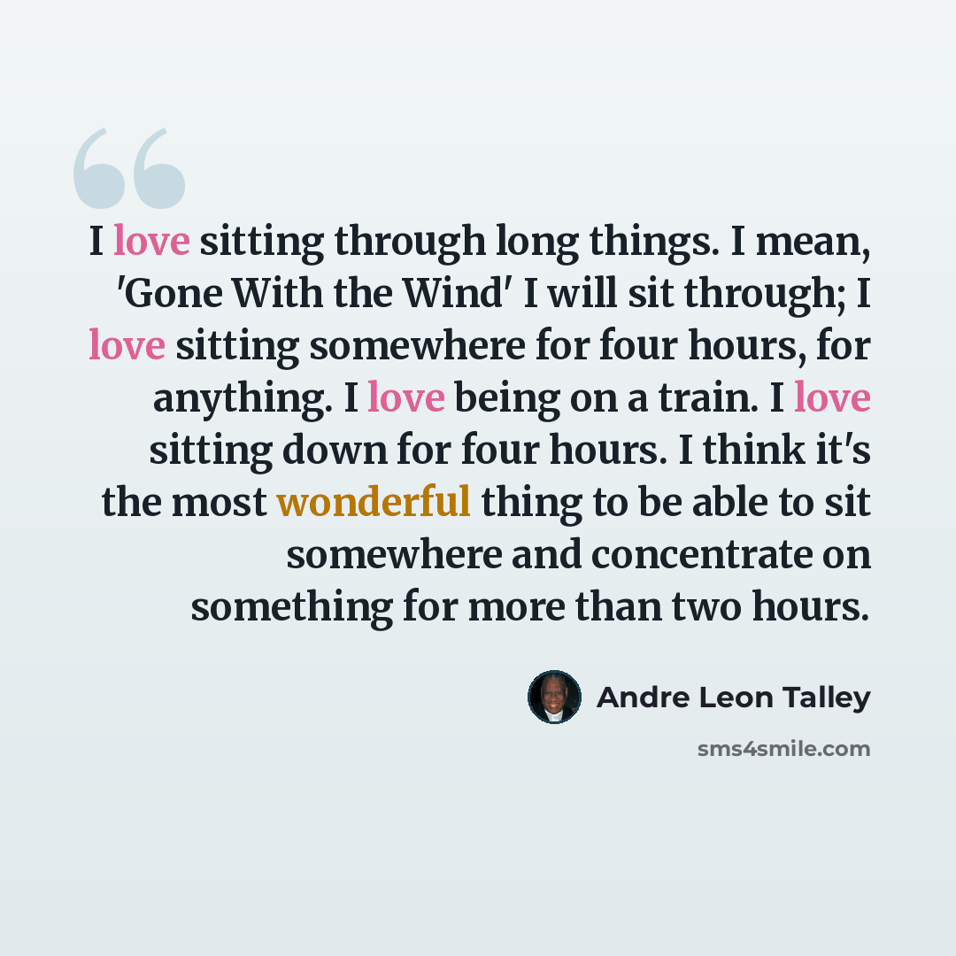 “I love sitting through long things. I mean, 'Gone With the Wind' I will sit through; I love sitting somewhere for four hours, for anything. I love being on a train. I love sitting down for four hours. I think it's the most wonderful thing to be able to sit somewhere and concentrate on something…” quote by Andre Leon Talley