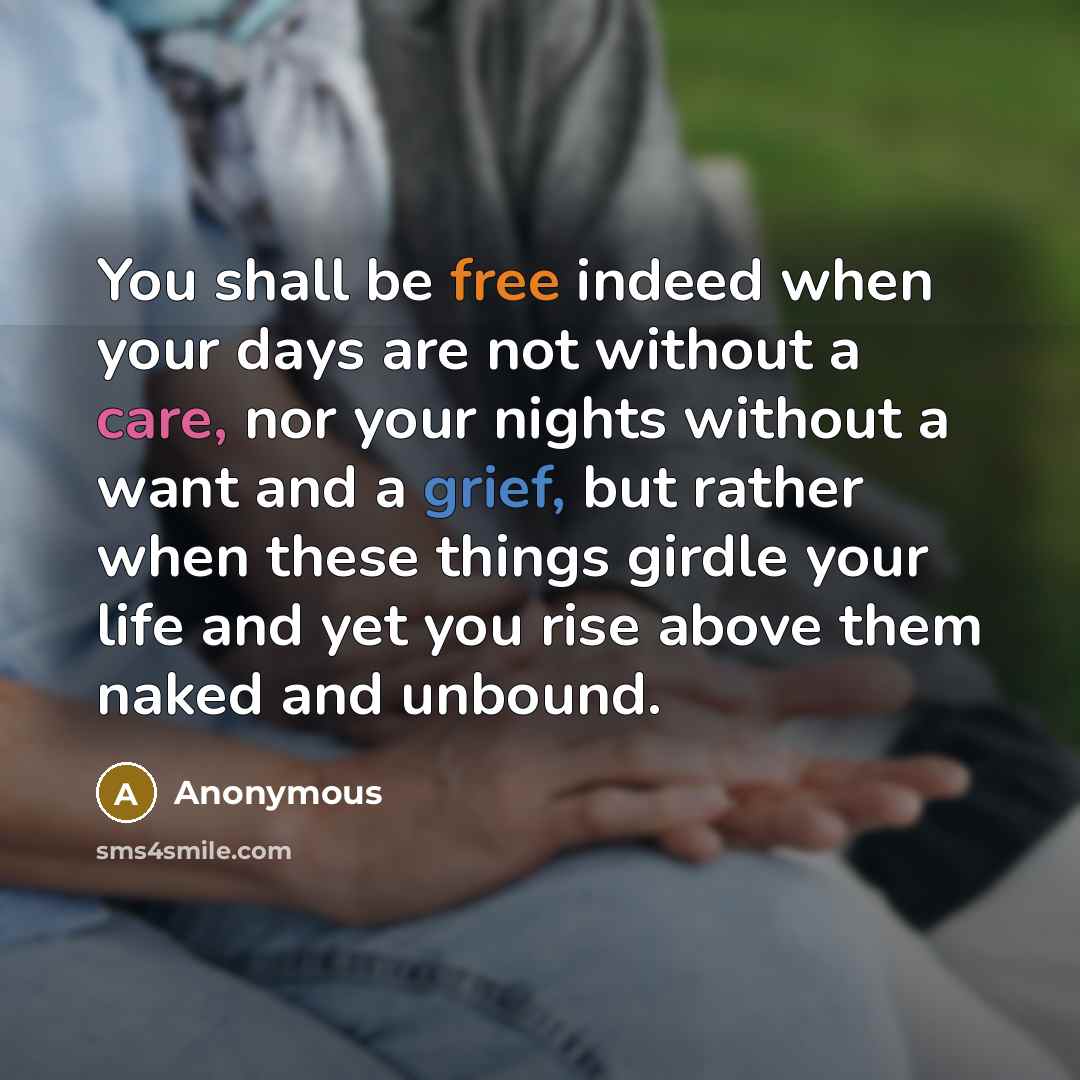 “You shall be free indeed when your days are not without a care, nor your nights without a want and a grief, but rather when these things girdle your life and yet you rise above them naked and unbound.” quote by Anonymous