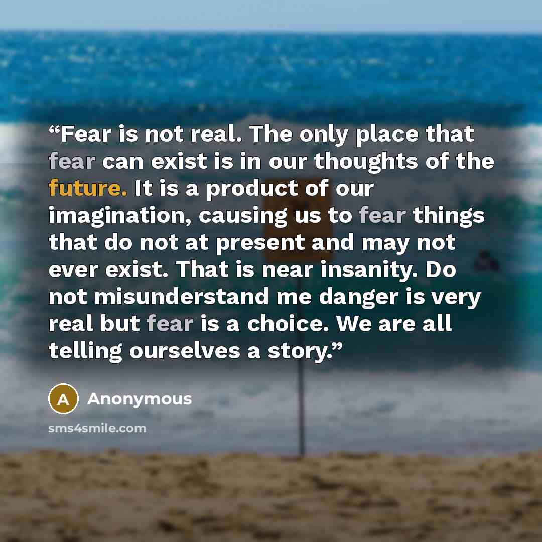 “Fear is not real. The only place that fear can exist is in our thoughts of the future. It is a product of our imagination, causing us to fear things that do not at present and may not ever exist. That is near insanity. Do not misunderstand me danger is very real but fear is a choice. We are all…” quote by Anonymous