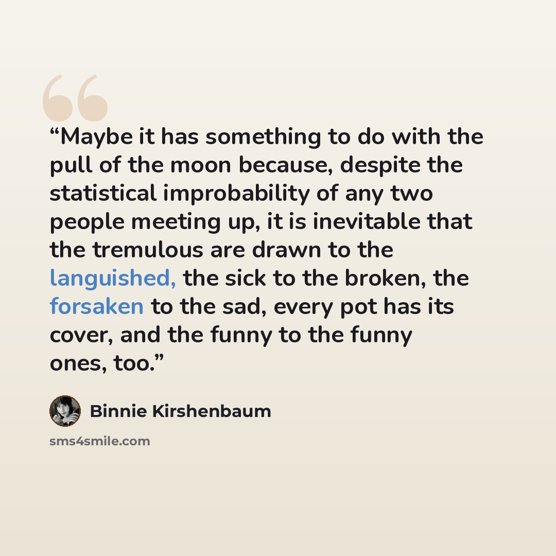 “Maybe it has something to do with the pull of the moon because, despite the statistical improbability of any two people meeting up, it is inevitable that the tremulous are drawn to the languished, the sick to the broken, the forsaken to the sad, every pot has its cover, and the funny to the funny…” quote by Binnie Kirshenbaum