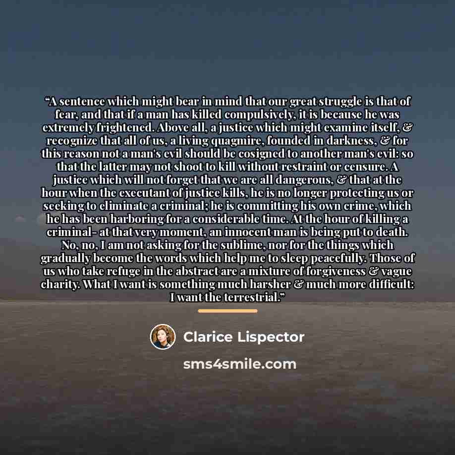 “A sentence which might bear in mind that our great struggle is that of fear, and that if a man has killed compulsively, it is because he was extremely frightened. Above all, a justice which might examine itself, & recognize that all of us, a living quagmire, founded in darkness, & for this reason…” quote by Clarice Lispector