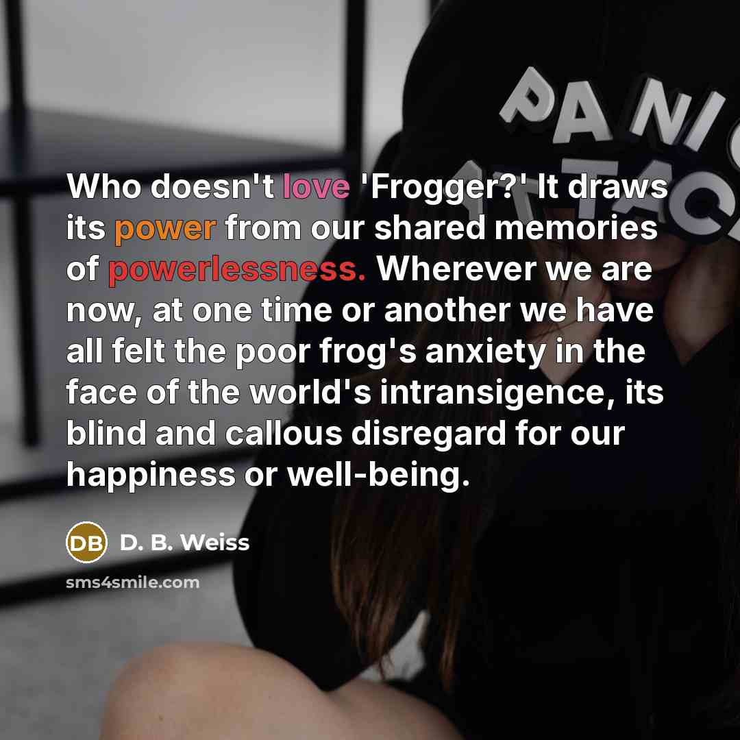 “Who doesn't love 'Frogger?' It draws its power from our shared memories of powerlessness. Wherever we are now, at one time or another we have all felt the poor frog's anxiety in the face of the world's intransigence, its blind and callous disregard for our happiness or well-being.” quote by D. B. Weiss