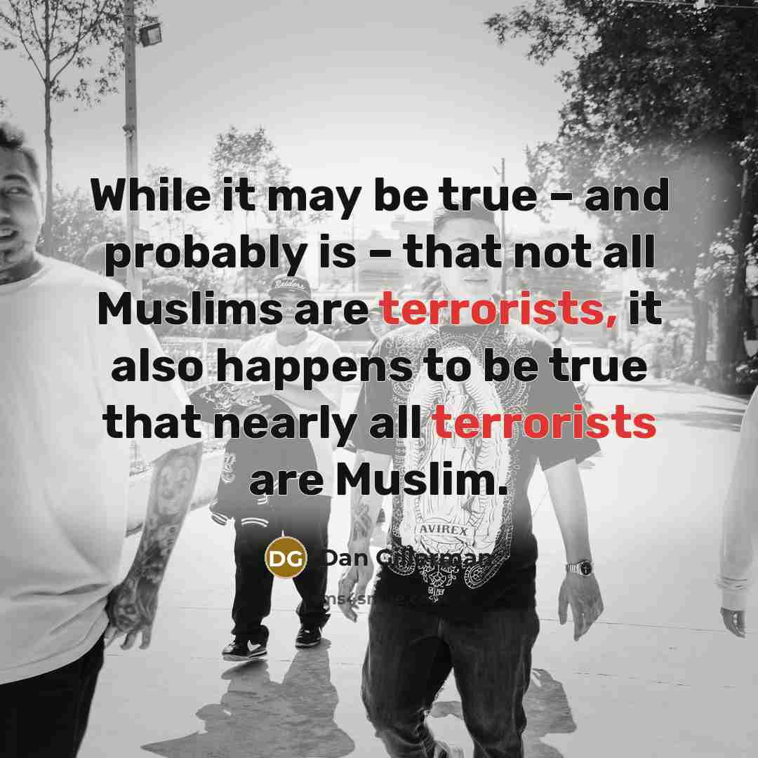 “While it may be true – and probably is – that not all Muslims are terrorists, it also happens to be true that nearly all terrorists are Muslim.” quote by Dan Gillerman