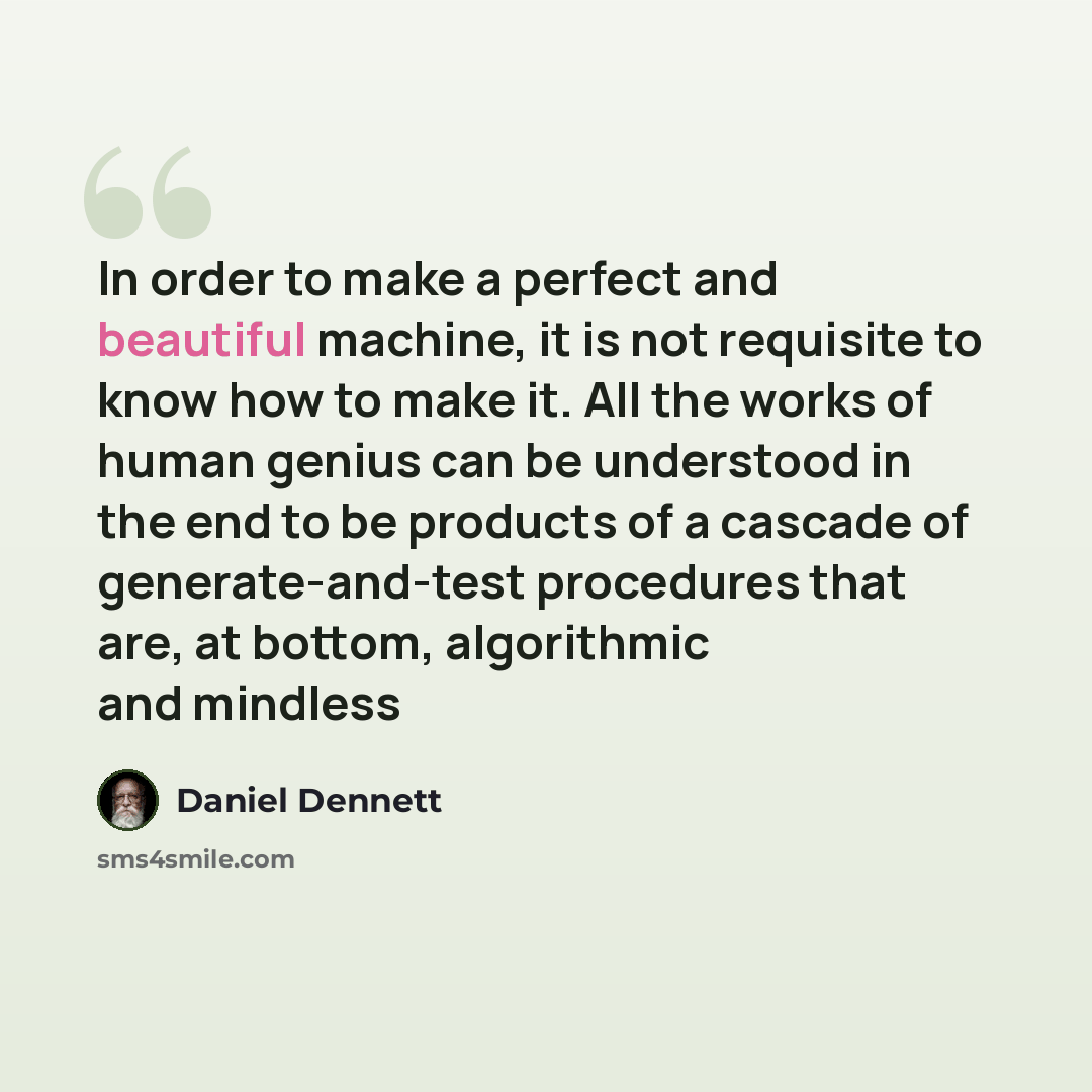 “In order to make a perfect and beautiful machine, it is not requisite to know how to make it. All the works of human genius can be understood in the end to be products of a cascade of generate-and-test procedures that are, at bottom, algorithmic and mindless” quote by Daniel Dennett