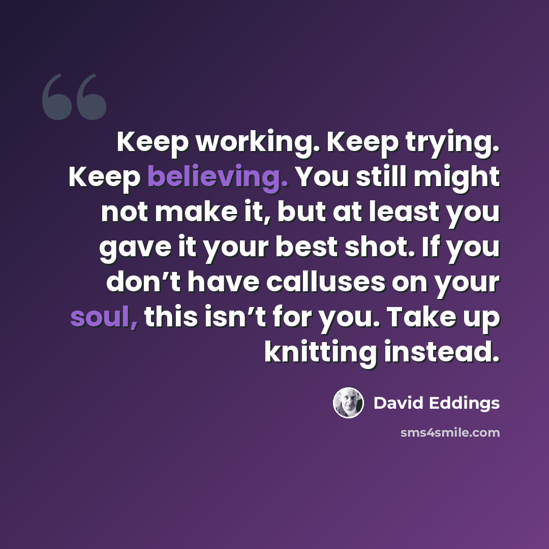 “Keep working. Keep trying. Keep believing. You still might not make it, but at least you gave it your best shot. If you don’t have calluses on your soul, this isn’t for you. Take up knitting instead.” quote by David Eddings