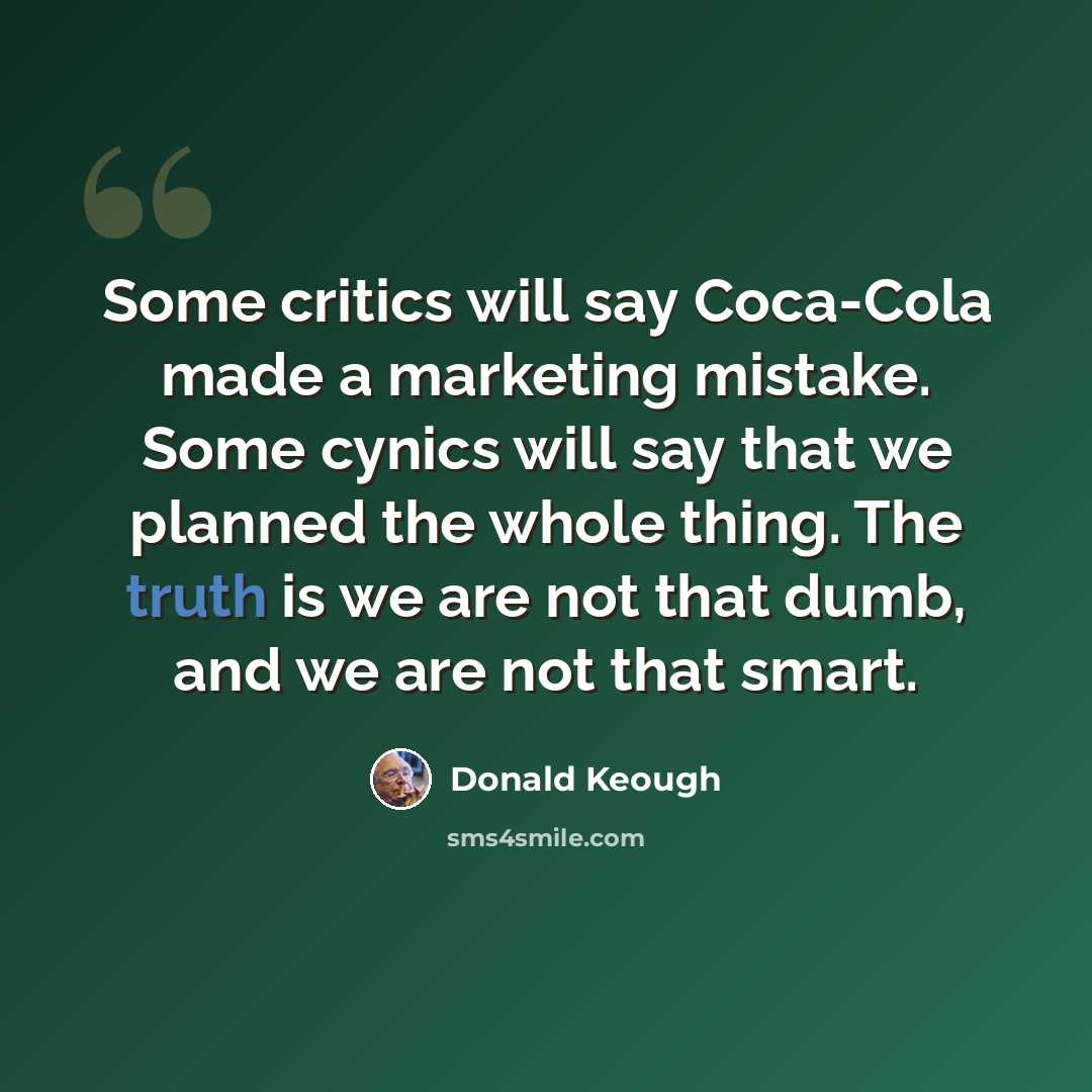 “Some critics will say Coca-Cola made a marketing mistake. Some cynics will say that we planned the whole thing. The truth is we are not that dumb, and we are not that smart.” quote by Donald Keough