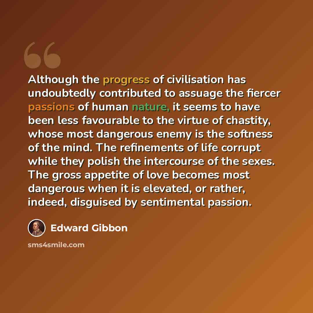 “Although the progress of civilisation has undoubtedly contributed to assuage the fiercer passions of human nature, it seems to have been less favourable to the virtue of chastity, whose most dangerous enemy is the softness of the mind. The refinements of life corrupt while they polish the…” quote by Edward Gibbon
