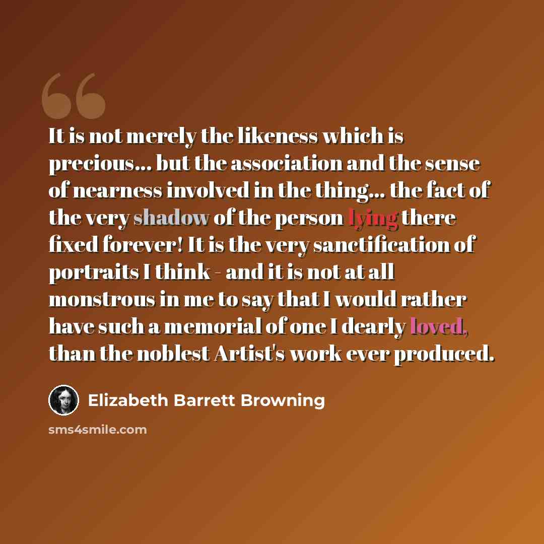 “It is not merely the likeness which is precious... but the association and the sense of nearness involved in the thing... the fact of the very shadow of the person lying there fixed forever! It is the very sanctification of portraits I think - and it is not at all monstrous in me to say that I…” quote by Elizabeth Barrett Browning