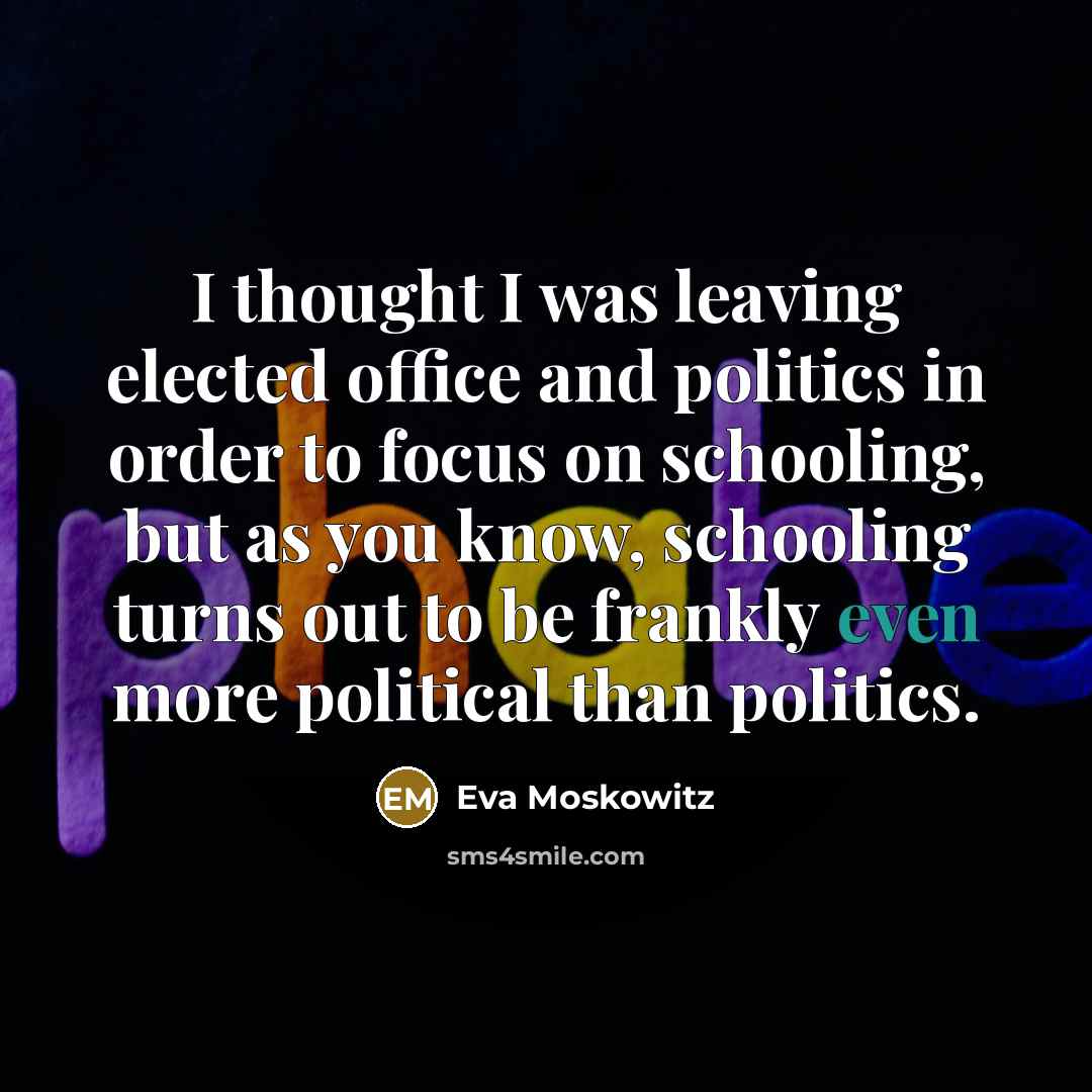 “I thought I was leaving elected office and politics in order to focus on schooling, but as you know, schooling turns out to be frankly even more political than politics.” quote by Eva Moskowitz