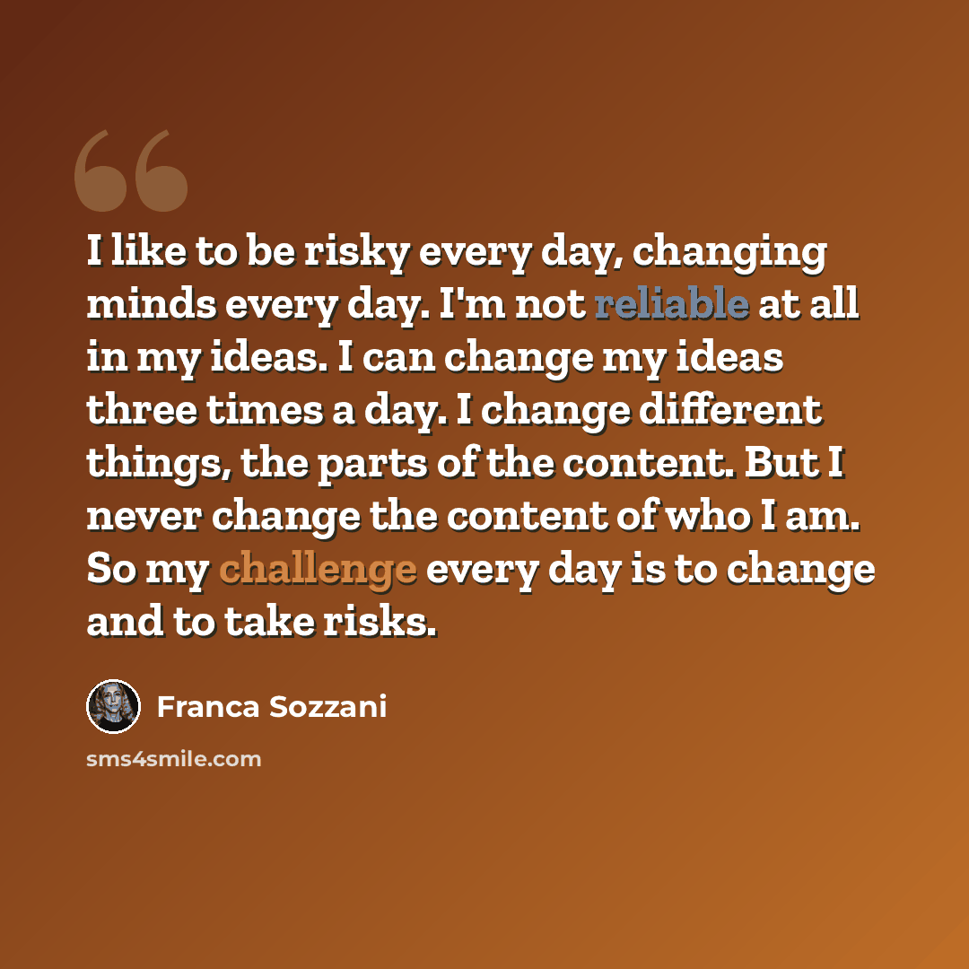 “I like to be risky every day, changing minds every day. I'm not reliable at all in my ideas. I can change my ideas three times a day. I change different things, the parts of the content. But I never change the content of who I am. So my challenge every day is to change and to take risks.” quote by Franca Sozzani
