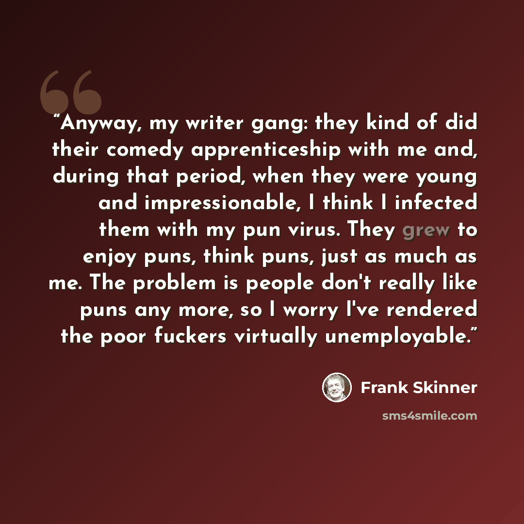 “Anyway, my writer gang: they kind of did their comedy apprenticeship with me and, during that period, when they were young and impressionable, I think I infected them with my pun virus. They grew to enjoy puns, think puns, just as much as me. The problem is people don't really like puns any more…” quote by Frank Skinner