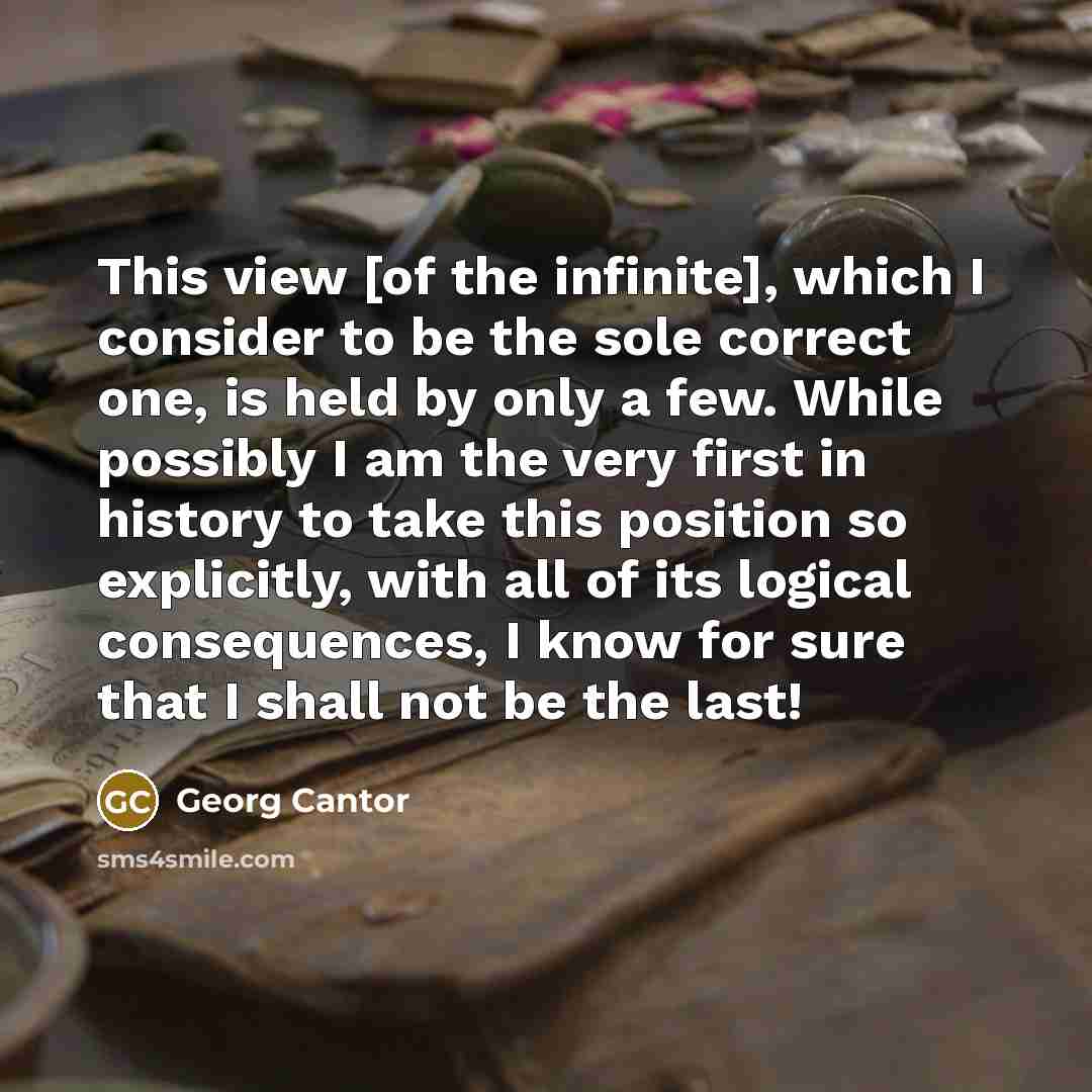 “This view [of the infinite], which I consider to be the sole correct one, is held by only a few. While possibly I am the very first in history to take this position so explicitly, with all of its logical consequences, I know for sure that I shall not be the last!” quote by Georg Cantor