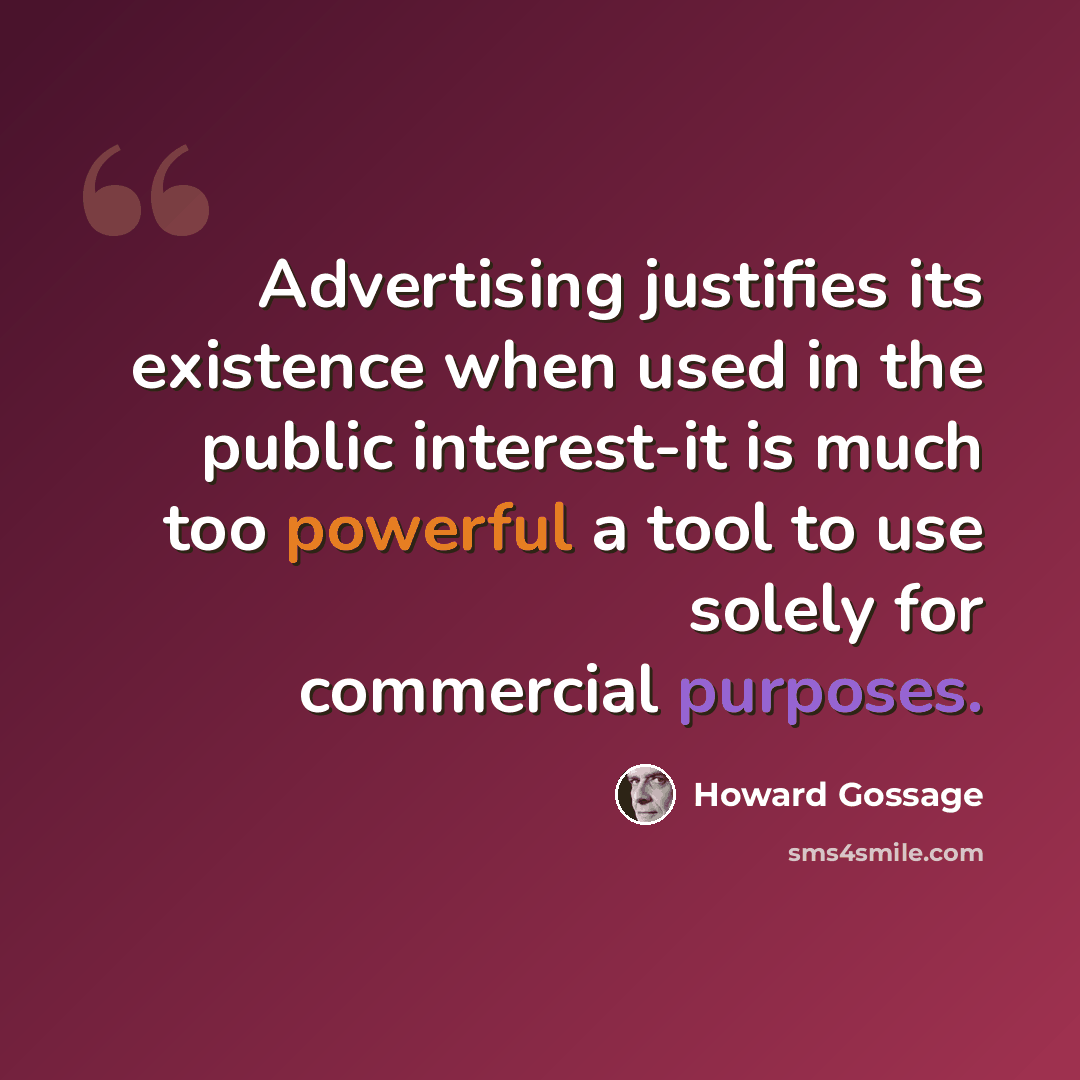 “Advertising justifies its existence when used in the public interest-it is much too powerful a tool to use solely for commercial purposes.” quote by Howard Gossage