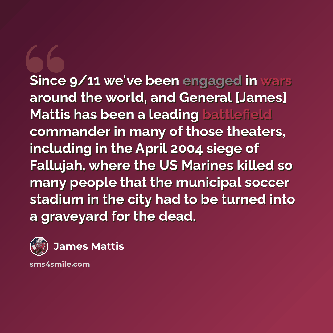 “Since 9/11 we've been engaged in wars around the world, and General [James] Mattis has been a leading battlefield commander in many of those theaters, including in the April 2004 siege of Fallujah, where the US Marines killed so many people that the municipal soccer stadium in the city had to be…” quote by James Mattis