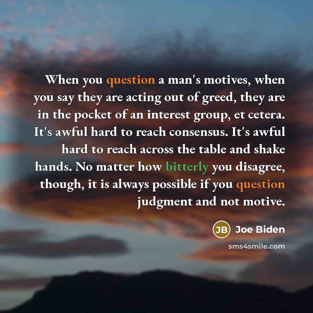 “When you question a man's motives, when you say they are acting out of greed, they are in the pocket of an interest group, et cetera. It's awful hard to reach consensus. It's awful hard to reach across the table and shake hands. No matter how bitterly you disagree, though, it is always possible if…” quote by Joe Biden