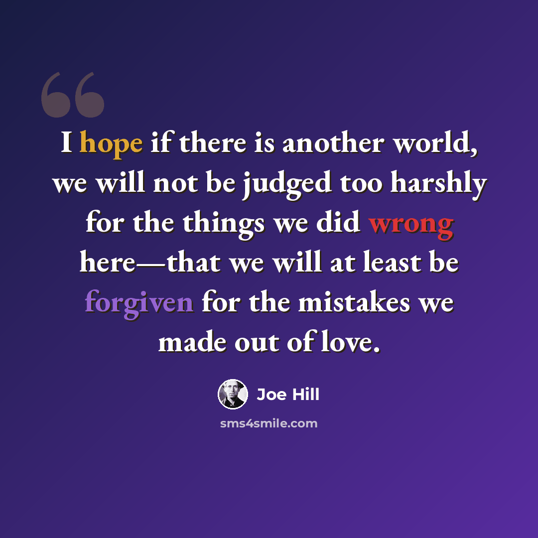 “I hope if there is another world, we will not be judged too harshly for the things we did wrong here—that we will at least be forgiven for the mistakes we made out of love.” quote by Joe Hill