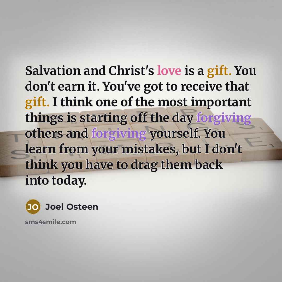 “Salvation and Christ's love is a gift. You don't earn it. You've got to receive that gift. I think one of the most important things is starting off the day forgiving others and forgiving yourself. You learn from your mistakes, but I don't think you have to drag them back into today.” quote by Joel Osteen