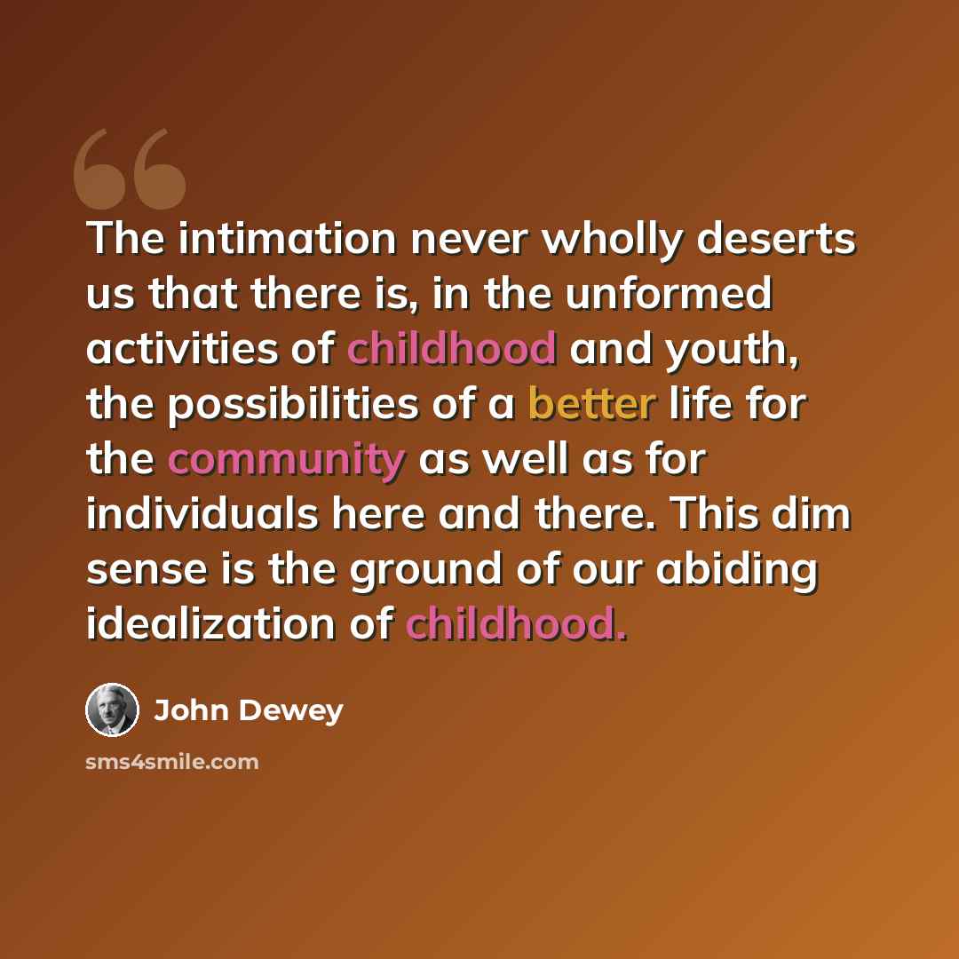 “The intimation never wholly deserts us that there is, in the unformed activities of childhood and youth, the possibilities of a better life for the community as well as for individuals here and there. This dim sense is the ground of our abiding idealization of childhood.” quote by John Dewey